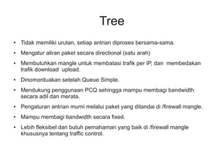 Tree 
● Tidak memiliki urutan, setiap antrian diproses bersama-sama. 
● Mengatur aliran paket secara directional (satu arah) 
● Membutuhkan mangle untuk membatasi trafik per IP, dan membedakan 
trafik download upload. 
● Dinomorduakan setelah Queue Simple. 
● Mendukung penggunaan PCQ sehingga mampu membagi bandwidth 
secara adil dan merata. 
● Pengaturan antrian murni melalui paket yang ditandai di /firewall mangle. 
● Mampu membagi bandwidth secara fixed. 
● Lebih fleksibel dan butuh pemahaman yang baik di /firewall mangle 
khususnya tentang traffic control. 
 