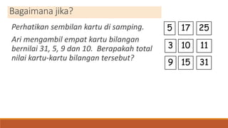 Bagaimana jika?
Perhatikan sembilan kartu di samping.
Ari mengambil empat kartu bilangan
bernilai 31, 5, 9 dan 10. Berapakah total
nilai kartu-kartu bilangan tersebut?
5 25
9
3
17
10 11
3115
 