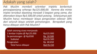 Adakah yang salah?
Pak Muslim membeli selembar tripleks berbentuk
persegipanjang seharga Rp125.000,00. Karena dia minta
triplex tersebut dipotong menjadi 3 bagian yang sama, dia
dikenakan biaya Rp3.500,00 sekali potong. Selanjutnya pak
Muslim harus membayar biaya pengecatan sebesar 30%
dari seluruh biaya setelah pemotongan. Berapakah yang
harus dibayar oleh Pak Muslim?
Salah seorang siswa menjawab:
1 lembar triplex @ Rp125.000 Rp125.000
3x pemotongan @ Rp3500 Rp 10.500
Subtotal Rp135.500
Pengecatan Rp 40.650
Total harus dibayar Rp176.150
 