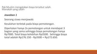 Pak Muslim mengatakan biaya tersebut salah.
Manakah yang salah?
Jawaban 1
Seorang siswa menjawab:
Kesalahan terletak pada biaya pemotongan.
Diperlukan hanya 2x pemotongan untuk mendapat 3
bagian yang sama sehingga biaya pemotongan hanya
Rp7000. Total biaya kelebihan Rp3500. Sehingga biaya
total adalah Rp176.150 - Rp3500 = Rp172.650.
 