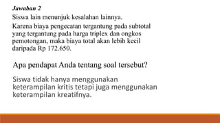 Jawaban 2
Siswa lain menunjuk kesalahan lainnya.
Karena biaya pengecatan tergantung pada subtotal
yang tergantung pada harga triplex dan ongkos
pemotongan, maka biaya total akan lebih kecil
daripada Rp 172.650.
Apa pendapat Anda tentang soal tersebut?
Siswa tidak hanya menggunakan
keterampilan kritis tetapi juga menggunakan
keterampilan kreatifnya.
 