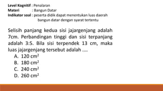 Level Kognitif : Penalaran
Materi : Bangun Datar
Indikator soal : peserta didik dapat menentukan luas daerah
bangun datar dengan syarat tertentu
Selisih panjang kedua sisi jajargenjang adalah
7cm. Perbandingan tinggi dan sisi terpanjang
adalah 3:5. Bila sisi terpendek 13 cm, maka
luas jajargenjang tersebut adalah ....
A. 120 cm2
B. 180 cm2
C. 240 cm2
D. 260 cm2
 