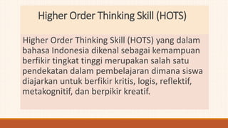 Higher Order Thinking Skill (HOTS)
Higher Order Thinking Skill (HOTS) yang dalam
bahasa Indonesia dikenal sebagai kemampuan
berfikir tingkat tinggi merupakan salah satu
pendekatan dalam pembelajaran dimana siswa
diajarkan untuk berfikir kritis, logis, reflektif,
metakognitif, dan berpikir kreatif.
 