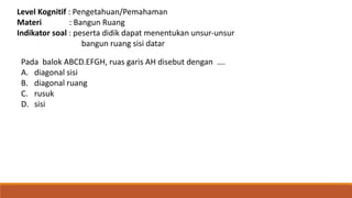 Level Kognitif : Pengetahuan/Pemahaman
Materi : Bangun Ruang
Indikator soal : peserta didik dapat menentukan unsur-unsur
bangun ruang sisi datar
Pada balok ABCD.EFGH, ruas garis AH disebut dengan ….
A. diagonal sisi
B. diagonal ruang
C. rusuk
D. sisi
 