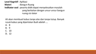 Level Kognitif : Aplikasi
Materi : Bangun Ruang
Indikator soal : peserta didik dapat menyelesaikan masalah
yang berkaitan dengan unsur-unsur bangun
ruang sisi datar
Ali akan membuat kubus tanpa alas dan tanpa tutup. Banyak
rusuk kubus yang diperlukan Budi adalah ….
A. 8
B. 9
C. 10
D. 12
 