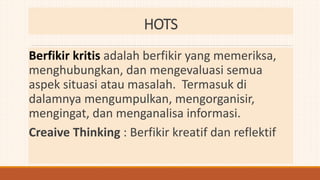 Berfikir kritis adalah berfikir yang memeriksa,
menghubungkan, dan mengevaluasi semua
aspek situasi atau masalah. Termasuk di
dalamnya mengumpulkan, mengorganisir,
mengingat, dan menganalisa informasi.
Creaive Thinking : Berfikir kreatif dan reflektif
HOTS
 