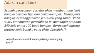 Adakah cara lain?
Sebuah perusahaan furnitur akan membuat dua jenis
bangku berkaki- tiga dan berkaki-empat. Kedua jenis
bangku ini menggunakan jenis kaki yang sama. Pada
suatu kesempatan perusahaan ini mendapat pesanan
340 kaki untuk 100 buah bangku. Berapakah masing-
masing jenis bangku yang akan diproduksi?
Adakah cara lain untuk mendapatkan jawaban yang
sama?
 