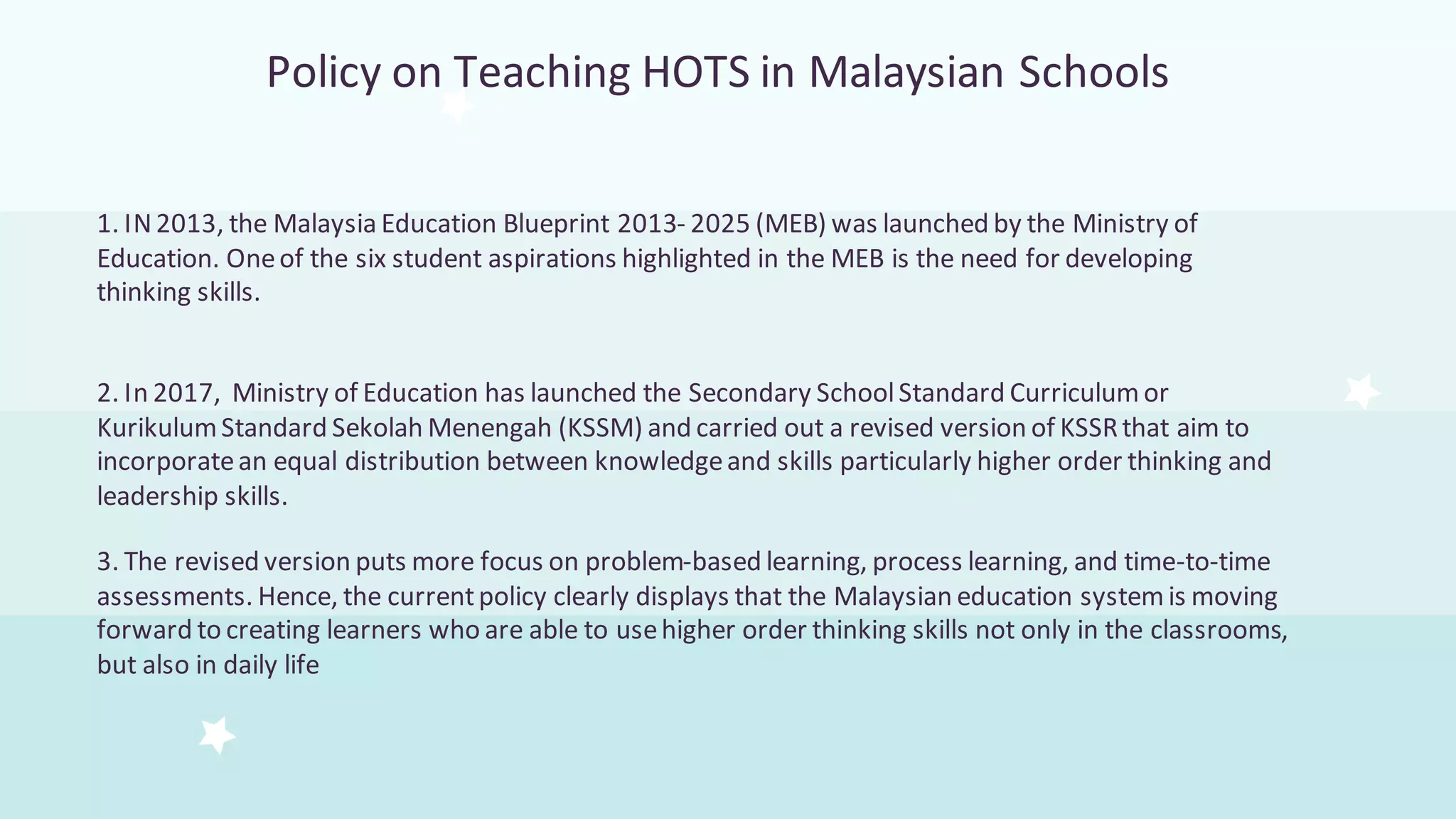 Policy on Teaching HOTS in Malaysian Schools
1. IN2013, the Malaysia Education Blueprint 2013- 2025 (MEB) was launched by the Ministry of
Education. Oneof the six student aspirations highlighted in the MEB is the need for developing
thinking skills.
2. In 2017, Ministry of Education has launched the Secondary SchoolStandard Curriculum or
KurikulumStandard Sekolah Menengah (KSSM) and carried out a revised version of KSSRthat aim to
incorporatean equal distribution between knowledgeand skills particularly higher order thinking and
leadership skills.
3. The revised version puts more focus on problem-based learning, process learning, and time-to-time
assessments. Hence, the currentpolicy clearly displays that the Malaysian education systemis moving
forward to creating learners who are able to usehigher order thinking skills not only in the classrooms,
but also in daily life
 