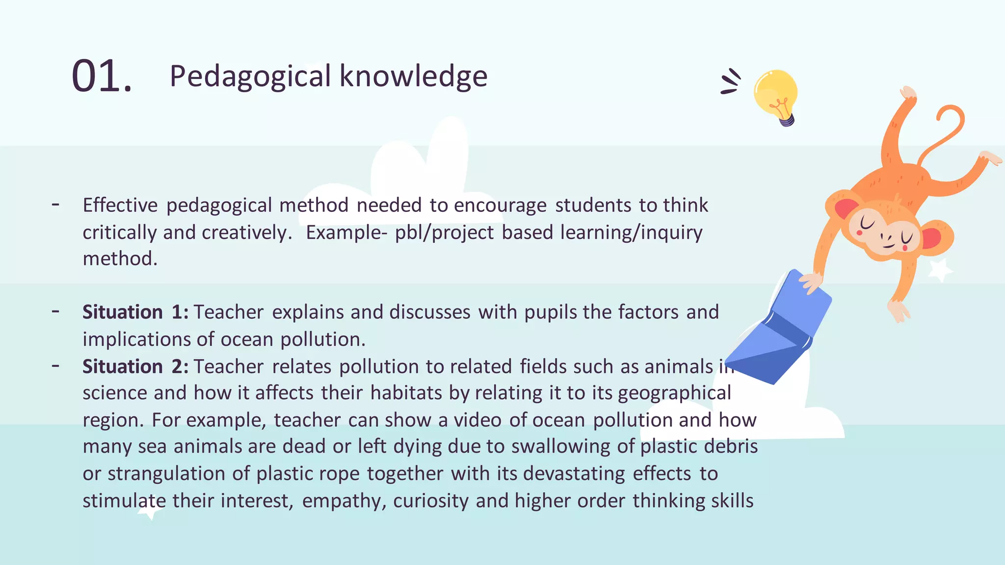 - Effective pedagogical method needed to encourage students to think
critically and creatively. Example- pbl/project based learning/inquiry
method.
- Situation 1: Teacher explains and discusses with pupils the factors and
implications of ocean pollution.
- Situation 2: Teacher relates pollution to related fields such as animals in
science and how it affects their habitats by relating it to its geographical
region. For example, teacher can show a video of ocean pollution and how
many sea animals are dead or left dying due to swallowing of plastic debris
or strangulation of plastic rope together with its devastating effects to
stimulate their interest, empathy, curiosity and higher order thinking skills
01. Pedagogical knowledge
 