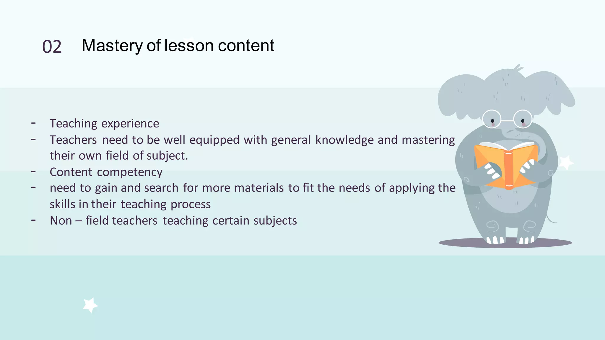 02 Mastery of lesson content
- Teaching experience
- Teachers need to be well equipped with general knowledge and mastering
their own field of subject.
- Content competency
- need to gain and search for more materials to fit the needs of applying the
skills in their teaching process
- Non – field teachers teaching certain subjects
 