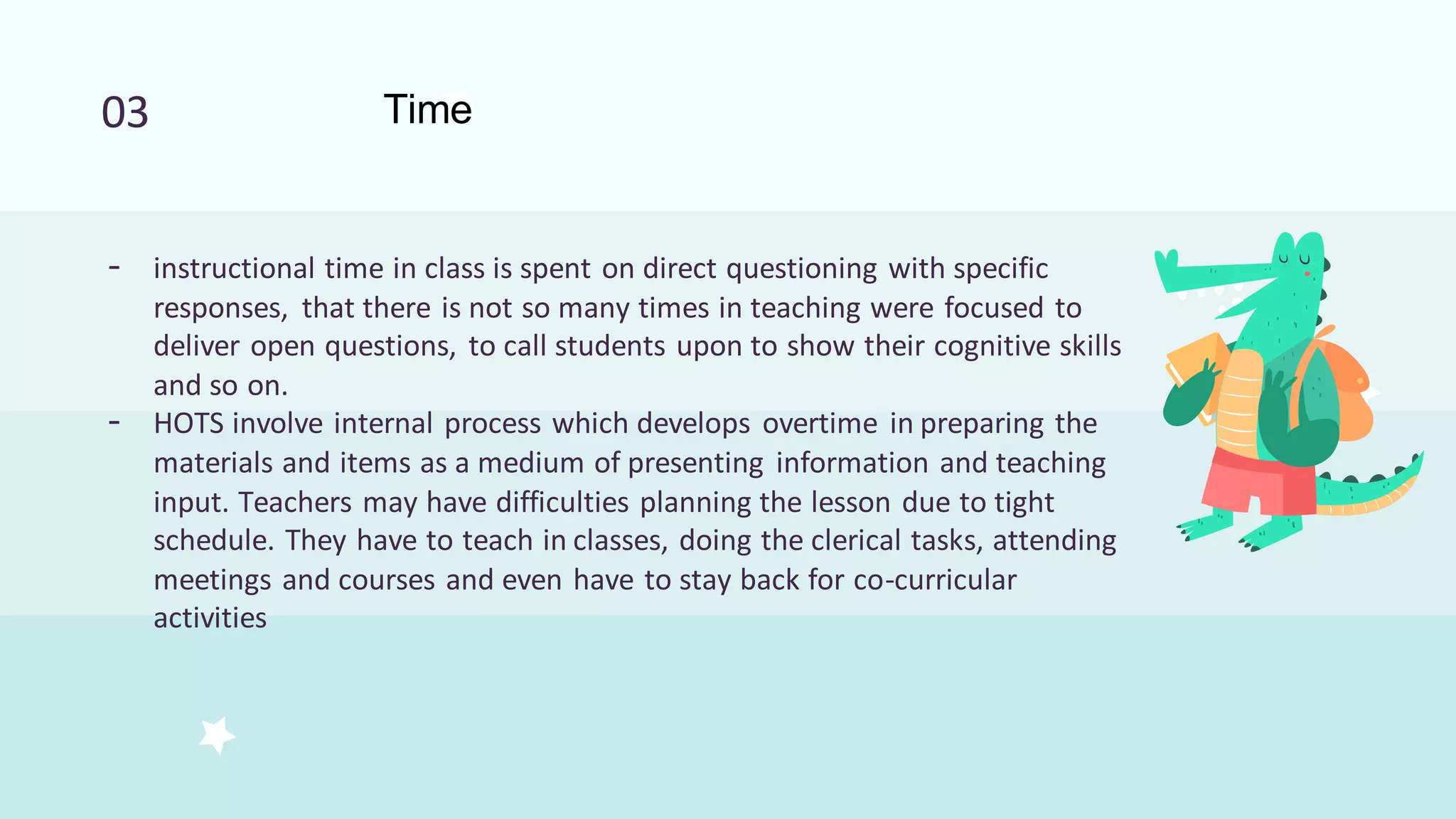 03 Time
- instructional time in class is spent on direct questioning with specific
responses, that there is not so many times in teaching were focused to
deliver open questions, to call students upon to show their cognitive skills
and so on.
- HOTS involve internal process which develops overtime in preparing the
materials and items as a medium of presenting information and teaching
input. Teachers may have difficulties planning the lesson due to tight
schedule. They have to teach in classes, doing the clerical tasks, attending
meetings and courses and even have to stay back for co-curricular
activities
 