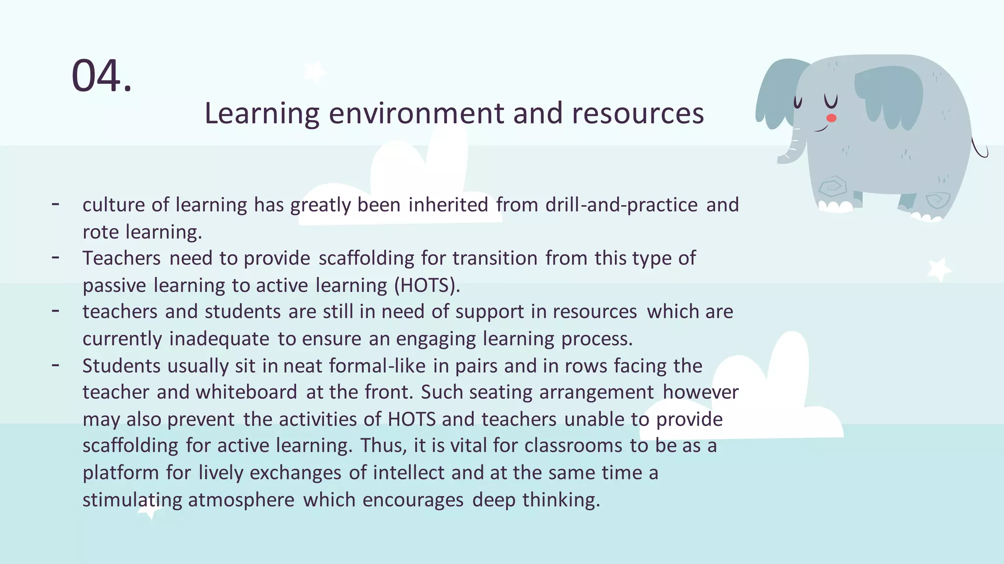 - culture of learning has greatly been inherited from drill-and-practice and
rote learning.
- Teachers need to provide scaffolding for transition from this type of
passive learning to active learning (HOTS).
- teachers and students are still in need of support in resources which are
currently inadequate to ensure an engaging learning process.
- Students usually sit in neat formal-like in pairs and in rows facing the
teacher and whiteboard at the front. Such seating arrangement however
may also prevent the activities of HOTS and teachers unable to provide
scaffolding for active learning. Thus, it is vital for classrooms to be as a
platform for lively exchanges of intellect and at the same time a
stimulating atmosphere which encourages deep thinking.
04.
Learning environment and resources
 