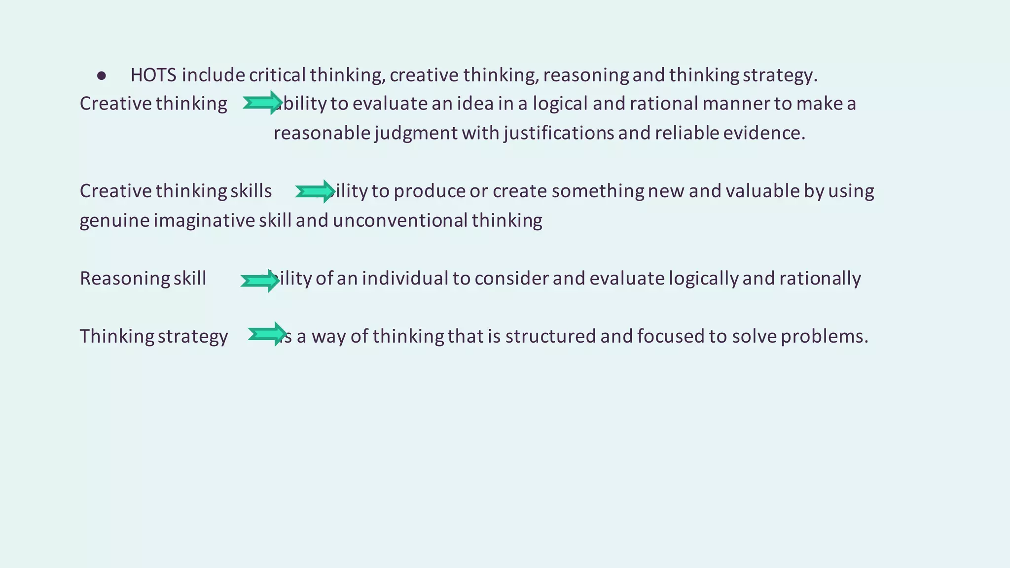 ● HOTS include critical thinking,creative thinking,reasoningand thinkingstrategy.
Creative thinking abilityto evaluate an idea in a logical and rational manner to make a
reasonable judgment with justifications and reliable evidence.
Creative thinkingskills abilityto produce or create somethingnew and valuable byusing
genuine imaginative skill and unconventional thinking
Reasoningskill abilityofan individual to consider and evaluate logicallyand rationally
Thinkingstrategy is a way of thinkingthat is structured and focused to solve problems.
 