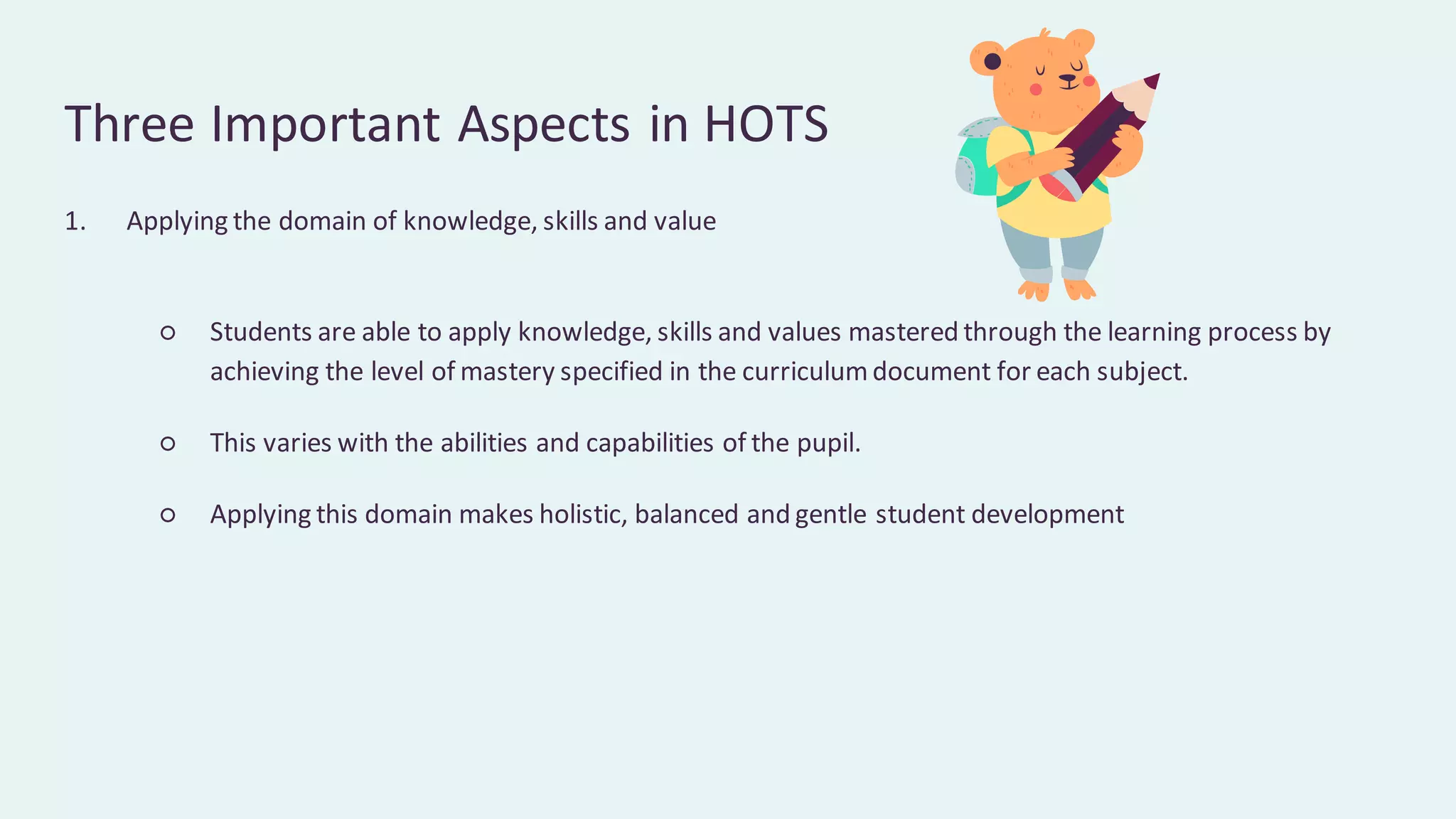 Three Important Aspects in HOTS
1. Applying the domain of knowledge, skills and value
○ Students are able to apply knowledge, skills and values mastered through the learning process by
achieving the level of mastery specified in the curriculumdocument for each subject.
○ This varies with the abilities and capabilities of the pupil.
○ Applying this domain makes holistic, balanced and gentle student development
 