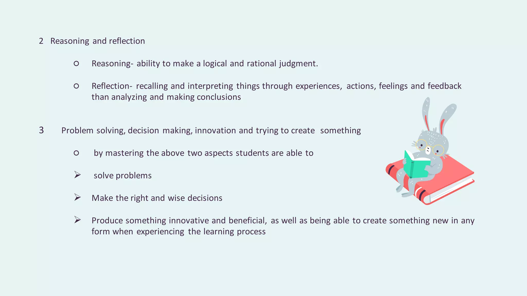 2 Reasoning and reflection
○ Reasoning- ability to make a logical and rational judgment.
○ Reflection- recalling and interpreting things through experiences, actions, feelings and feedback
than analyzing and making conclusions
3 Problem solving, decision making, innovation and trying to create something
○ by mastering the above two aspects students are able to
➢ solve problems
➢ Make the right and wise decisions
➢ Produce something innovative and beneficial, as well as being able to create something new in any
form when experiencing the learning process
 