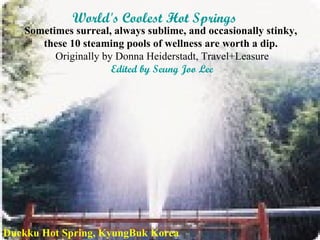 World's Coolest Hot Springs   Sometimes surreal, always sublime, and occasionally stinky,  these 10 steaming pools of wellness are worth a dip.  Originally by Donna Heiderstadt, Travel+Leasure Edited by Seung Joo Lee Duckku Hot Spring, KyungBuk Korea 
