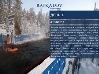 ДЗЕЛИНДА
ДЕНЬ 3
Вторым термальным источником, который вы
посетите в этом путешествии будут ванны у
реки Дзелинда (100км от города, 3 часа). Вода
Дзелинды благотворно воздействует на
заболевания системы кровообращения,
опорно-двигательной и нервной системы. На
источнике стоит водолечебница, резной дом, с
комнатами для отдыха, термальные
бассейны. Также вас ждет прогулка по
сказочному заснеженному лесу к старому
источнику и горячий обед. Путешествие на
Дзелинду займет 10 часов.
 