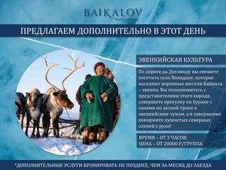 ЭВЕНКИЙСКАЯ КУЛЬТУРА
ПРЕДЛАГАЕМ ДОПОЛНИТЕЛЬНО В ЭТОТ ДЕНЬ
ВРЕМЯ – ОТ 3 ЧАСОВ;
ЦЕНА – ОТ 20000 Р/ГРУППА
По дороге на Дзелинду вы сможете
посетить село Холодное, которое
населяют коренные жители Байкала
– эвенки. Вы познакомитесь с
представителями этого народа,
совершите прогулку на буране с
санями по лесной тропе к
эвенкийским чумам, а в завершение
покормите пушистых северных
оленей с руки!
*ДОПОЛНИТЕЛЬНЫЕ УСЛУГИ БРОНИРОВАТЬ НЕ ПОЗДНЕЕ, ЧЕМ ЗА МЕСЯЦ ДО ЗАЕЗДА
 