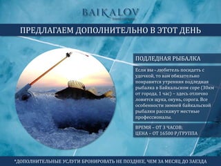 ПОДЛЕДНАЯ РЫБАЛКА
ПРЕДЛАГАЕМ ДОПОЛНИТЕЛЬНО В ЭТОТ ДЕНЬ
ВРЕМЯ – ОТ 3 ЧАСОВ;
ЦЕНА – ОТ 16500 Р/ГРУППА
Если вы - любитель посидеть с
удочкой, то вам обязательно
понравится утренняя подледная
рыбалка в Байкальском соре (30км
от города, 1 час) – здесь отлично
ловится щука, окунь, сорога. Все
особенности зимней байкальской
рыбалки расскажут местные
профессионалы.
*ДОПОЛНИТЕЛЬНЫЕ УСЛУГИ БРОНИРОВАТЬ НЕ ПОЗДНЕЕ, ЧЕМ ЗА МЕСЯЦ ДО ЗАЕЗДА
 