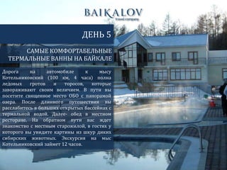 САМЫЕ КОМФОРТАБЕЛЬНЫЕ
ТЕРМАЛЬНЫЕ ВАННЫ НА БАЙКАЛЕ
ДЕНЬ 5
Дорога на автомобиле к мысу
Котельниковский (100 км, 4 часа) полна
ледовых гротов и торосов, которые
завораживают своим величием. В пути вы
посетите священное место ОБО с панорамой
озера. После длинного путешествия вы
расслабитесь в больших открытых бассейнах с
термальной водой. Далее- обед в местном
ресторане. На обратном пути вас ждет
знакомство с местным старожилой, в гостях у
которого вы увидите картины из шкур диких
сибирских животных. Экскурсия на мыс
Котельниковский займет 12 часов.
 