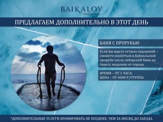 БАНЯ С ПРОРУБЬЮ
ПРЕДЛАГАЕМ ДОПОЛНИТЕЛЬНО В ЭТОТ ДЕНЬ
ВРЕМЯ – ОТ 1 ЧАСА;
ЦЕНА – ОТ 4000 Р/ГРУППА
Если вы ищете острых ощущений –
сможете окунуться в байкальской
проруби после сибирской бани на
берегу, недалеко от города.
*ДОПОЛНИТЕЛЬНЫЕ УСЛУГИ БРОНИРОВАТЬ НЕ ПОЗДНЕЕ, ЧЕМ ЗА МЕСЯЦ ДО ЗАЕЗДА
 