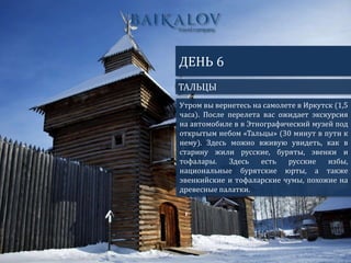 ТАЛЬЦЫ
ДЕНЬ 6
Утром вы вернетесь на самолете в Иркутск (1,5
часа). После перелета вас ожидает экскурсия
на автомобиле в в Этнографический музей под
открытым небом «Тальцы» (30 минут в пути к
нему). Здесь можно вживую увидеть, как в
старину жили русские, буряты, эвенки и
тофалары. Здесь есть русские избы,
национальные бурятские юрты, а также
эвенкийские и тофаларские чумы, похожие на
древесные палатки.
 