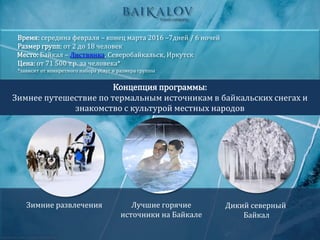 Концепция программы:
Зимнее путешествие по термальным источникам в байкальских снегах и
знакомство с культурой местных народов
Время: середина февраля – конец марта 2016 –7дней / 6 ночей
Размер групп: от 2 до 18 человек
Место: Байкал – Листвянка, Северобайкальск, Иркутск
Цена: от 71 500 т.р. за человека*
*зависит от конкретного набора услуг и размера группы
Зимние развлечения Лучшие горячие
источники на Байкале
Дикий северный
Байкал
 
