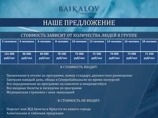В СТОИМОСТЬ ВХОДИТ:
- Проживание в отелях по программе, номер стандарт, двухместное размещение
- Завтраки каждый день, обеды в Северобайкальске во время экскурсий
- Все передвижения по программе на самолете и микроавтобусе
- Все входные билеты и экскурсии по программе
- Медицинская страховка с авиа эвакуацией
В СТОИМОСТЬ НЕ ВХОДИТ:
- Перелет или ЖД билеты в Иркутск из вашего города
- Алкогольная и табачная продукция
НАШЕ ПРЕДЛОЖЕНИЕ
СТОИМОСТЬ ЗАВИСИТ ОТ КОЛИЧЕСТВА ЛЮДЕЙ В ГРУППЕ
2 человека 4 человека 6 человек 8 человек 10 человек 12 человек 14 человек 16 человек 18 человек
131 000
руб/чел
96 000
руб/чел
84 000
руб/чел
78 500
руб/чел
75 000
руб/чел
72 500
руб/чел
74 000
руб/чел
73 000
руб/чел
71 500
руб/чел
 