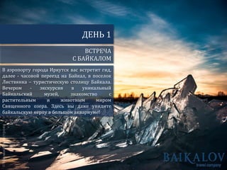 В аэропорту города Иркутск вас встретит гид,
далее - часовой переезд на Байкал, в поселок
Листвянка – туристическую столицу Байкала.
Вечером - экскурсия в уникальный
Байкальский музей, знакомство с
растительным и животным миром
Священного озера. Здесь вы даже увидите
байкальскую нерпу в большом аквариуме!
ВСТРЕЧА
С БАЙКАЛОМ
ДЕНЬ 1
 