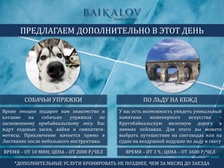 Яркие эмоции подарит вам знакомство и
катание на собачьих упряжках по
заснеженному прибайкальскому лесу. Вас
ждут ездовые хаски, лайки и симпатяги-
метисы. Приключение начнется прямо в
Листвянке после небольшого инструктажа.
СОБАЧЬИ УПРЯЖКИ
ПРЕДЛАГАЕМ ДОПОЛНИТЕЛЬНО В ЭТОТ ДЕНЬ
ПО ЛЬДУ НА КБЖД
ВРЕМЯ – ОТ 10 МИН; ЦЕНА – ОТ 2000 Р/ЧЕЛ
У вас есть возможность увидеть уникальный
памятник инженерного искусства –
Кругобайкальскую железную дорогу в
зимних пейзажах. Для этого вы можете
выбрать путешествие на снегоходах или на
судне на воздушной подушке по льду и снегу
ВРЕМЯ – ОТ 3 Ч.; ЦЕНА – ОТ 3600 Р/ЧЕЛ
*ДОПОЛНИТЕЛЬНЫЕ УСЛУГИ БРОНИРОВАТЬ НЕ ПОЗДНЕЕ, ЧЕМ ЗА МЕСЯЦ ДО ЗАЕЗДА
 