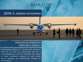 ПЕРЕЛЕТ НА САМОЛЕТЕ
ЧЕРЕЗ ВЕСЬ БАЙКАЛ
ДЕНЬ 2, первая половина
Регулярным рейсом на 19-местном самолете
L410 за 1,5 часа вы перелетите 520 км в
Северобайкальск, где Вас встретит гид. Здесь
не будет высокого сервиса, но зато самая
дикая природа, мы предлагаем лучшее из
возможного.
 