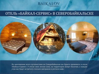 На протяжении всего путешествия по Северобайкалью вы будете проживать в отеле
«Байкал-Сервис». У отеля своя лесная зона, на территории живут белочки, а каждое
утро вас будут встречать теплым завтраком в уютном кафе.
ОТЕЛЬ «БАЙКАЛ-СЕРВИС» В СЕВЕРОБАЙКАЛЬСКЕ
 