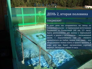 ГОУДЖЕКИТ
ДЕНЬ 2, вторая половина
В этот день вы отправитесь на запад от
Северобайкальска – к термальным источникам
Гоуджекит, п. Солнечный (40 км, 1,5 часа).
Здесь расположены две ванны с термальной
водой, а рядом с источником – заснеженный
склон с подъемником, где вы сможете
прокатиться на тюбах, лыжах или санях – все
оборудование можно взять в пункте проката. В
кафе для вас будет организован горячий
перекус. Экскурсия займет 4 часа.
 