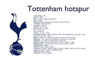Tottenham hotspur
 สเปอร์ส ก่อตั้งเมื่อ : 1882
 เข้าร่วมลีก : 1908
 ชื่อเดิม : Hotspur Football Club 1882 - 85
 ชื่อเล่น : SPURS
 ที่ตั้งของทีม สเปอร์ส : 748 High Road Tottenham London N17 0AP
 เบอร์โทรศัพท์ : (0208) 365 5000
 ประธานสโมสร : เดเนี่ยล เลวี่
 ผู้จัดการทีม : ฆวนเด้ รามอส
 ผู้ช่วยผู้จัดการทีม : คริส ฮิวจ์ตัน
 สนาม : ไวท์ ฮาร์ท เลน
 ความจุ : 36,240 คน
 ขนาดสนาม : 110 หลา x 73 หลา
 สนามเดิมของทีม สเปอร์ส : Tottenham Marshes 1882 – 85, Northumberland Park 1885 – 1898,
 White Hart Lane 1898 - ปัจจุบัน
 ผู้ชมสูงสุด : 75,038 คน สเปอร์ส พบ ซันเดอร์แลนด์ เอฟเอ คัพ รอบ 6, 05-03-1938
 สถิติชนะสูงสุด : 13-2 สเปอร์ส พบ ครูว์ อเล็กซานดร้า, เอฟเอ คัพ รอบ 4, 03-02-1960
 สถิติแพ้สูงสุด : 0-7 สเปอร์ส พบ ลิเวอร์พูล, ดิวชั่น 1, 02-09-1979
                                                ิ
 สถิติขายนักเตะแพงสุด : 18.6 ล้านปอนด์ ไมเคิล คาร์ริค ไป แมนฯ ยูไนเต็ด, ก.ค. 2006
 สถิติซื้อนักเตะแพงสุด : 16.6 ล้านปอนด์ ลูก้า โมดริช จากดินาโม ซาเกร็บ, พ.ค. 2008
 เกียรติประวัติสโมสร ( สเปอร์ส )
 แชมป์ดิวิชั่น 1 (เดิม) : 1950-51, 1960-61
 แชมป์เอฟเอ คัพ : 1900-01, 1920-21, 1060-61, 1961-62, 1966-67, 1980-81, 1981-82, 1990-91
 แชมป์ลีก คัพ : 1970-71, 1972-73, 1998-99, 2007-08
 แชมป์คัพ วินเนอร์ส คัพ : 1962-63
 แชมป์ยูฟ่า คัพ : 1971-72, 1983-84
 