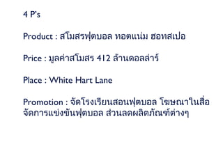 4 P’s

Product : สโมสรฟุตบอล ทอตแน่ม ฮอทสเปอ

Price : มูลค่าสโมสร 412 ล้านดอลล่าร์

Place : White Hart Lane

Promotion : จัดโรงเรียนสอนฟุตบอล โฆษณาในสื่อ
จัดการแข่งขันฟุตบอล ส่วนลดผลิตภัณฑ์ต่างๆ
 