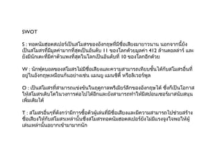 SWOT

S : ทอตนัมฮอตสเปอร์เป็นสโมสรของอังกฤษที่มีชื่อเสียงมายาวนาน นอกจากนี้ยัง
เป็นสโมสรที่มีมูลค่ามากที่สุดเป็นอันดับ 11 ของโลกด้วยมูลค่า 412 ล้านดอลล่าร์ และ
ยังมีนักเตะทีมีค่าตัวแพงที่สุดในโลกเป็นอันดับที่ 10 ของโลกอีกด้วย
             ่

W : นักฟุตบอลของสโมสรไม่มีชื่อเสียงและความสามารถเทียบชั้นได้กับสโมสรอืนที่
                                                                      ่
อยู่ในอังกฤษเหมือนกันอย่างเช่น แมนยู แมนซิตี้ หรือลิเวอร์พูล

O : เป็นสโมสรที่สามารถแข่งขันในฤดูกาลพรีเมียร์ลกของอังกฤษได้ ซึ่งก็เป็นโอกาส
                                               ี
ให้สโมสรเติบโตในวงการต่อไปได้อีกและยังสามารถทำาให้มีสปอนเซอร์มาสนับสนุน
เพิ่มเติมได้

T : สโมสรอืนๆที่ดังกว่ามีการซื้อตัวผู้เล่นที่มีชื่อเสียงและมีความสามารถไปช่วยสร้าง
             ่
ชื่อเสียงให้กับสโมสรเหล่านั้นซึ่งสโมสรทอตนัมฮอตสเปอร์ยังไม่มีแรงจูงใจพอให้ผู้
เล่นเหล่านั้นอยากเข้ามามากนัก
 