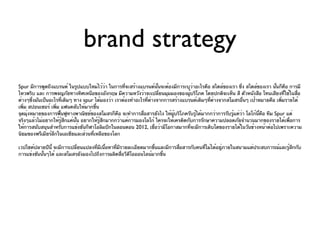 brand strategy
Spur มีการพูดถึงแบรนด์ ในรูปแบบใหม่ไว้ว่า ในการที่จะสร้างแบรนด์นนจะต้องมีการะบุวาอะไรคือ สไตล์ของเรา ซึ่ง สไตล์ของเรา นันก็คือ การมี
                                                                     ั้               ่                                    ้
ไหวพริบ และ การพจญภัยทางทิศเหนือของอังกฤษ มีความหวังว่าจะเปลี่ยนมุมมองของผูบริโภค โดยปกติจะเห็น สี ตัวหนังสือ โทนเสียงที่ใช้ในสื่อ
                                                                                  ้
ต่างๆซึ่งมันเป็นอะไรทีเดิมๆ ทาง spur ได้มองว่า เราต้องทำาอะไรที่ต่างจากการสร้างแบรนด์เดิมๆทีต่างจากสโมสรอื่นๆ เป้าหมายคือ เพิ่มรายได้
                       ่                                                                    ่
เพิ่ม สปอนเซอร์ เพิม แฟนคลับให้มากขึ้น
                   ่
จุดมุ่งหมายของการฟืนฟูทางพาณิชย์ของสโมสรก็คือ จะทำาการสื่อสารยังไง ให้ผบริโภครับรู้ได้มากกว่าการรับรู้แค่วา โลโก้นคือ ทีม Spur แต่
                     ้                                                     ู้                             ่       ี้
จริงๆแล้วไม่อยากให้รู้สกแค่นน อยากให้รู้สกมากกว่าแค่การมองโลโก้ ใครจะให้เครดิตกับการรักษาความปลอดภัยจำานวนมากของรายได้เพื่อการ
                         ึ   ั้          ึ
ให้การสนับสนุนสำาหรับการแข่งขันกีฬาโอลิมปิกในลอนดอน 2012, เชือว่ามีโอกาสมากทีจะมีการเติบโตของรายได้ในวันข้างหน้าต่อไปเพราะความ
                                                                   ่                ่
นิยมของพรีเมียร์ลีกในเอเชียและส่วนทีเหลือของโลก
                                    ่

เวปไซค์ปลายปีนี้ จะมีการเปลี่ยนแปลงที่มเนือหาที่มรายละเอียดมากขึ้นและมีการสือสารกับคนที่ไม่ได้อยู่ภายในสนามแต่ประสบการณ์และรู้สึกกับ
                                       ี ้       ี                          ่
การแข่งขันนันๆได้ และสโมสรยังมองไปถึงการผลิตสือวีดโอออนไลน์มากขึ้น
            ้                                      ่ ี
 