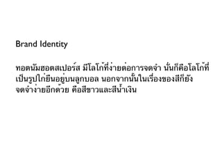 Brand Identity

ทอตนัมฮอตสเปอร์ส มีโลโก้ที่ง่ายต่อการจดจำา นั่นก็คอโลโก้ที่
                                                  ื
เป็นรูปไก่ยืนอยู่บนลูกบอล นอกจากนั้นในเรื่องของสีก็ยัง
จดจำาง่ายอีกด้วย คือสีขาวและสีนำ้าเงิน
 