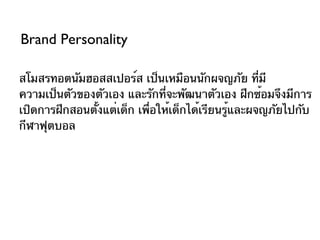 Brand Personality

สโมสรทอตนัมฮอสสเปอร์ส เป็นเหมือนนักผจญภัย ที่มี
ความเป็นตัวของตัวเอง และรักที่จะพัฒนาตัวเอง ฝึกซ้อมจึงมีการ
เปิดการฝึกสอนตังแต่เด็ก เพื่อให้เด็กได้เรียนรู้และผจญภัยไปกับ
               ้
กีฬาฟุตบอล
 