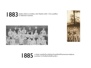 1883   คลับจัดภายใต้ประธานาธิบดีของ John Ripsher คลับสี - นำ้าเงิน แมตช์ที่เล่น
       ใน Tottenham marshes.




          1885                     การจับคู่การแข่งขันครั้งแรกเมื่อเทียบกับเซนต์อัลบันส์ในลอนดอนสมาคมฟุตบอล
                                   สเปอร์สชนะ 5-2 สีเปลี่ยนไปเป็นสีฟ้าและสีขาว
 