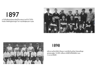 1897
เราไปถึงคัพรอบชิงชนะเลิศครั้งแรกของเราแพ้ 0-2 ให้กับ
hosts Wellingborough ในการแข่งขันฟุตบอลการกุศล




                                                              1898
                                                       คลับกลายเป็นบริษัทจำากัดและการแข่งขันกับวูลวิชอาร์เซนอลดึงดูด
                                                       ฝูงชนของผูชม 14,000 เปลี่ยนจากสีเพือให้เสื้อเชิ้ตสีขาวและ
                                                                 ้                        ่
                                                       กางเกงขาสั้นสีฟ้า
 
