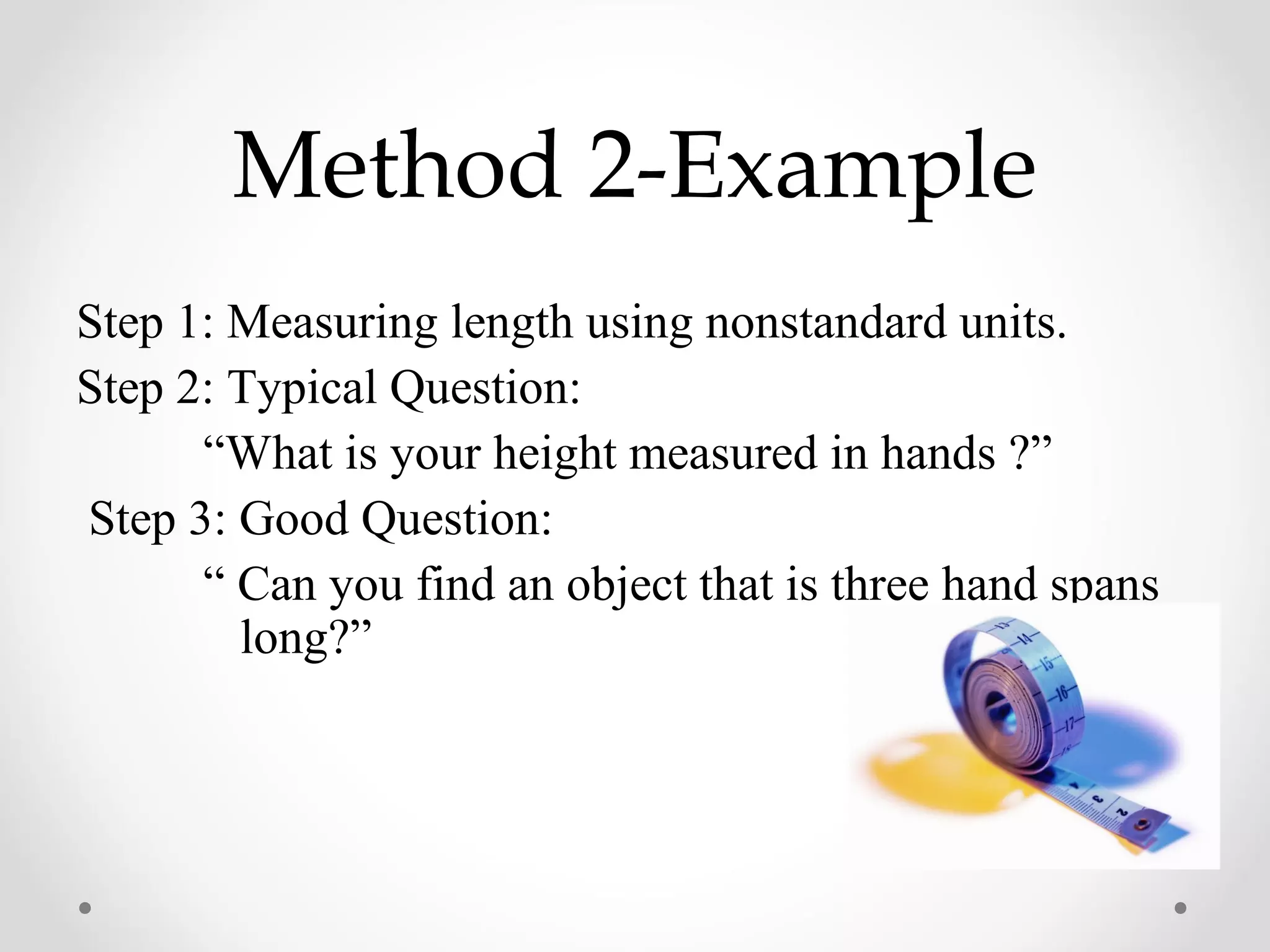 Method 2-Example
Step 1: Measuring length using nonstandard units.
Step 2: Typical Question:
      “What is your height measured in hands ?”
Step 3: Good Question:
      “ Can you find an object that is three hand spans
        long?”
 