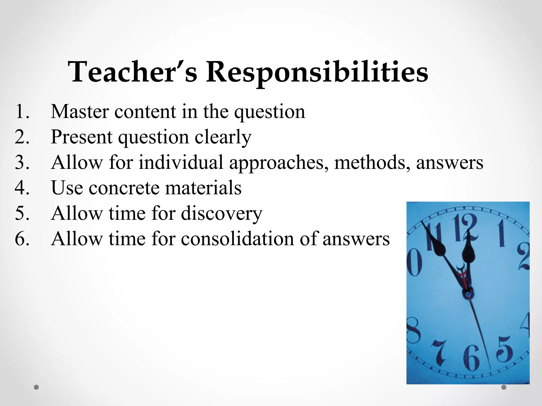 Teacher’s Responsibilities
1.   Master content in the question
2.   Present question clearly
3.   Allow for individual approaches, methods, answers
4.   Use concrete materials
5.   Allow time for discovery
6.   Allow time for consolidation of answers
 