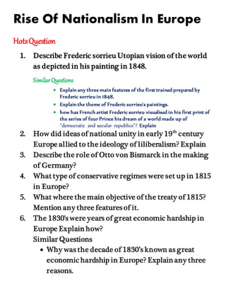 Rise Of Nationalism In Europe
HotsQuestion
1. Describe Frederic sorrieu Utopian vision of the world
as depicted in his painting in 1848.
SimilarQuestions
 Explain any three main features of the first trained prepared by
Frederic sorrieu in 1848.
 Explain the theme of Frederic sorrieu's paintings.
 how has French artist Frederic sorrieu visualised in his first print of
the series of four Prince his dream of a world made up of
“democratic and secular republics”? Explain
2. How did ideas of national unity in early 19th
century
Europe allied to the ideology of liliberalism? Explain
3. Describe the role of Otto von Bismarck in the making
of Germany?
4. What type of conservative regimes were set up in 1815
in Europe?
5. What where the main objective of the treaty of 1815?
Mention any three features of it.
6. The 1830's were years of great economic hardship in
Europe Explain how?
Similar Questions
 Why was the decade of 1830’s known as great
economic hardship in Europe? Explain any three
reasons.
 