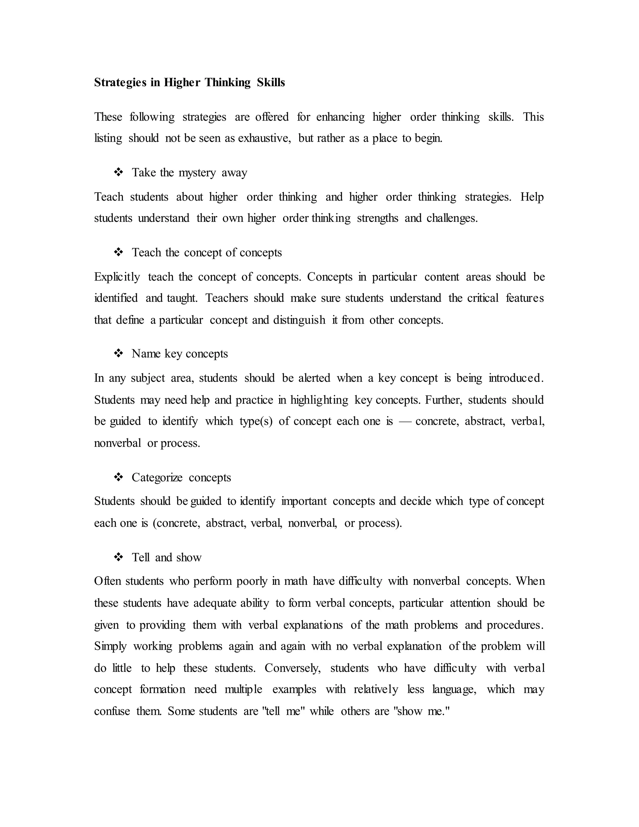 Strategies in Higher Thinking Skills 
These following strategies are offered for enhancing higher order thinking skills. This 
listing should not be seen as exhaustive, but rather as a place to begin. 
 Take the mystery away 
Teach students about higher order thinking and higher order thinking strategies. Help 
students understand their own higher order thinking strengths and challenges. 
 Teach the concept of concepts 
Explicitly teach the concept of concepts. Concepts in particular content areas should be 
identified and taught. Teachers should make sure students understand the critical features 
that define a particular concept and distinguish it from other concepts. 
 Name key concepts 
In any subject area, students should be alerted when a key concept is being introduced. 
Students may need help and practice in highlighting key concepts. Further, students should 
be guided to identify which type(s) of concept each one is — concrete, abstract, verbal, 
nonverbal or process. 
 Categorize concepts 
Students should be guided to identify important concepts and decide which type of concept 
each one is (concrete, abstract, verbal, nonverbal, or process). 
 Tell and show 
Often students who perform poorly in math have difficulty with nonverbal concepts. When 
these students have adequate ability to form verbal concepts, particular attention should be 
given to providing them with verbal explanations of the math problems and procedures. 
Simply working problems again and again with no verbal explanation of the problem will 
do little to help these students. Conversely, students who have difficulty with verbal 
concept formation need multiple examples with relatively less language, which may 
confuse them. Some students are "tell me" while others are "show me." 
 