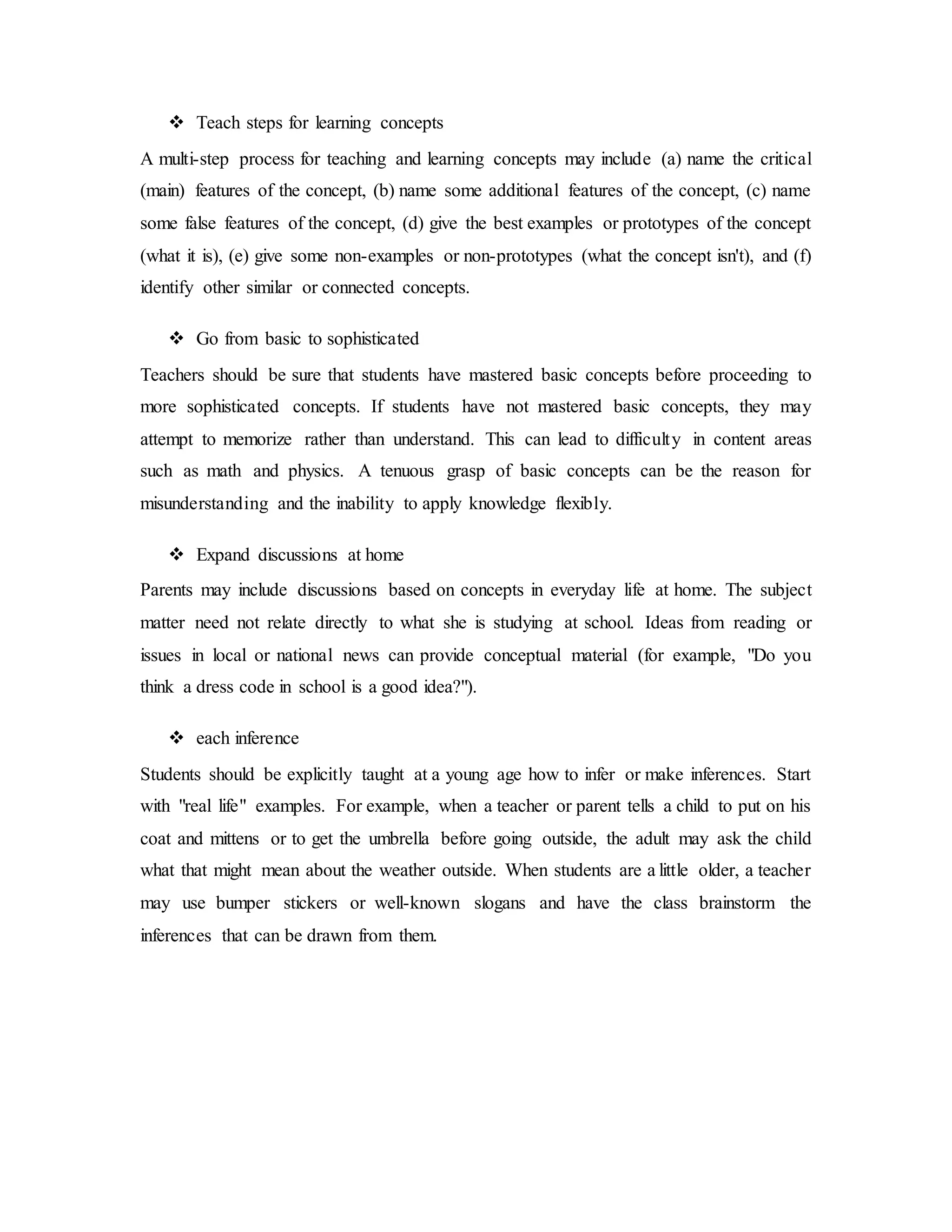  Teach steps for learning concepts 
A multi-step process for teaching and learning concepts may include (a) name the critical 
(main) features of the concept, (b) name some additional features of the concept, (c) name 
some false features of the concept, (d) give the best examples or prototypes of the concept 
(what it is), (e) give some non-examples or non-prototypes (what the concept isn't), and (f) 
identify other similar or connected concepts. 
 Go from basic to sophisticated 
Teachers should be sure that students have mastered basic concepts before proceeding to 
more sophisticated concepts. If students have not mastered basic concepts, they may 
attempt to memorize rather than understand. This can lead to difficulty in content areas 
such as math and physics. A tenuous grasp of basic concepts can be the reason for 
misunderstanding and the inability to apply knowledge flexibly. 
 Expand discussions at home 
Parents may include discussions based on concepts in everyday life at home. The subject 
matter need not relate directly to what she is studying at school. Ideas from reading or 
issues in local or national news can provide conceptual material (for example, "Do you 
think a dress code in school is a good idea?"). 
 each inference 
Students should be explicitly taught at a young age how to infer or make inferences. Start 
with "real life" examples. For example, when a teacher or parent tells a child to put on his 
coat and mittens or to get the umbrella before going outside, the adult may ask the child 
what that might mean about the weather outside. When students are a little older, a teacher 
may use bumper stickers or well-known slogans and have the class brainstorm the 
inferences that can be drawn from them. 
 