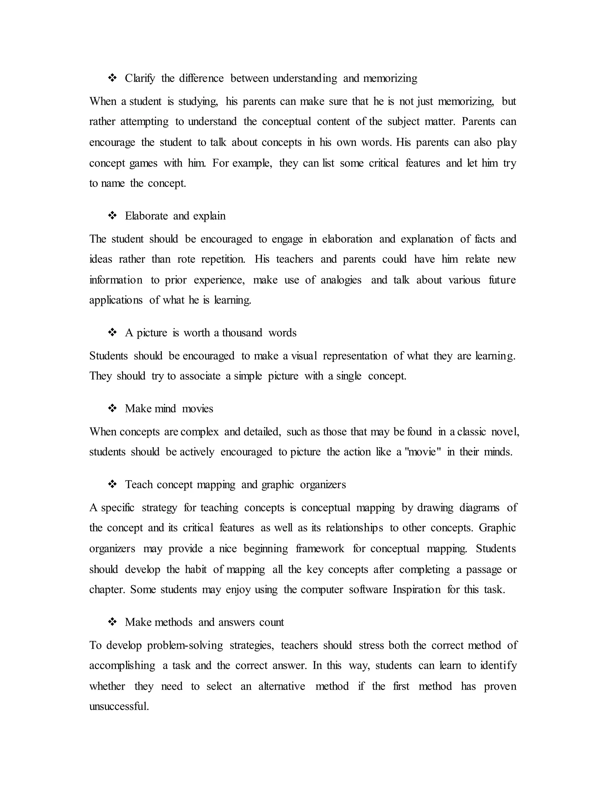  Clarify the difference between understanding and memorizing 
When a student is studying, his parents can make sure that he is not just memorizing, but 
rather attempting to understand the conceptual content of the subject matter. Parents can 
encourage the student to talk about concepts in his own words. His parents can also play 
concept games with him. For example, they can list some critical features and let him try 
to name the concept. 
 Elaborate and explain 
The student should be encouraged to engage in elaboration and explanation of facts and 
ideas rather than rote repetition. His teachers and parents could have him relate new 
information to prior experience, make use of analogies and talk about various future 
applications of what he is learning. 
 A picture is worth a thousand words 
Students should be encouraged to make a visual representation of what they are learning. 
They should try to associate a simple picture with a single concept. 
 Make mind movies 
When concepts are complex and detailed, such as those that may be found in a classic novel, 
students should be actively encouraged to picture the action like a "movie" in their minds. 
 Teach concept mapping and graphic organizers 
A specific strategy for teaching concepts is conceptual mapping by drawing diagrams of 
the concept and its critical features as well as its relationships to other concepts. Graphic 
organizers may provide a nice beginning framework for conceptual mapping. Students 
should develop the habit of mapping all the key concepts after completing a passage or 
chapter. Some students may enjoy using the computer software Inspiration for this task. 
 Make methods and answers count 
To develop problem-solving strategies, teachers should stress both the correct method of 
accomplishing a task and the correct answer. In this way, students can learn to identify 
whether they need to select an alternative method if the first method has proven 
unsuccessful. 
 