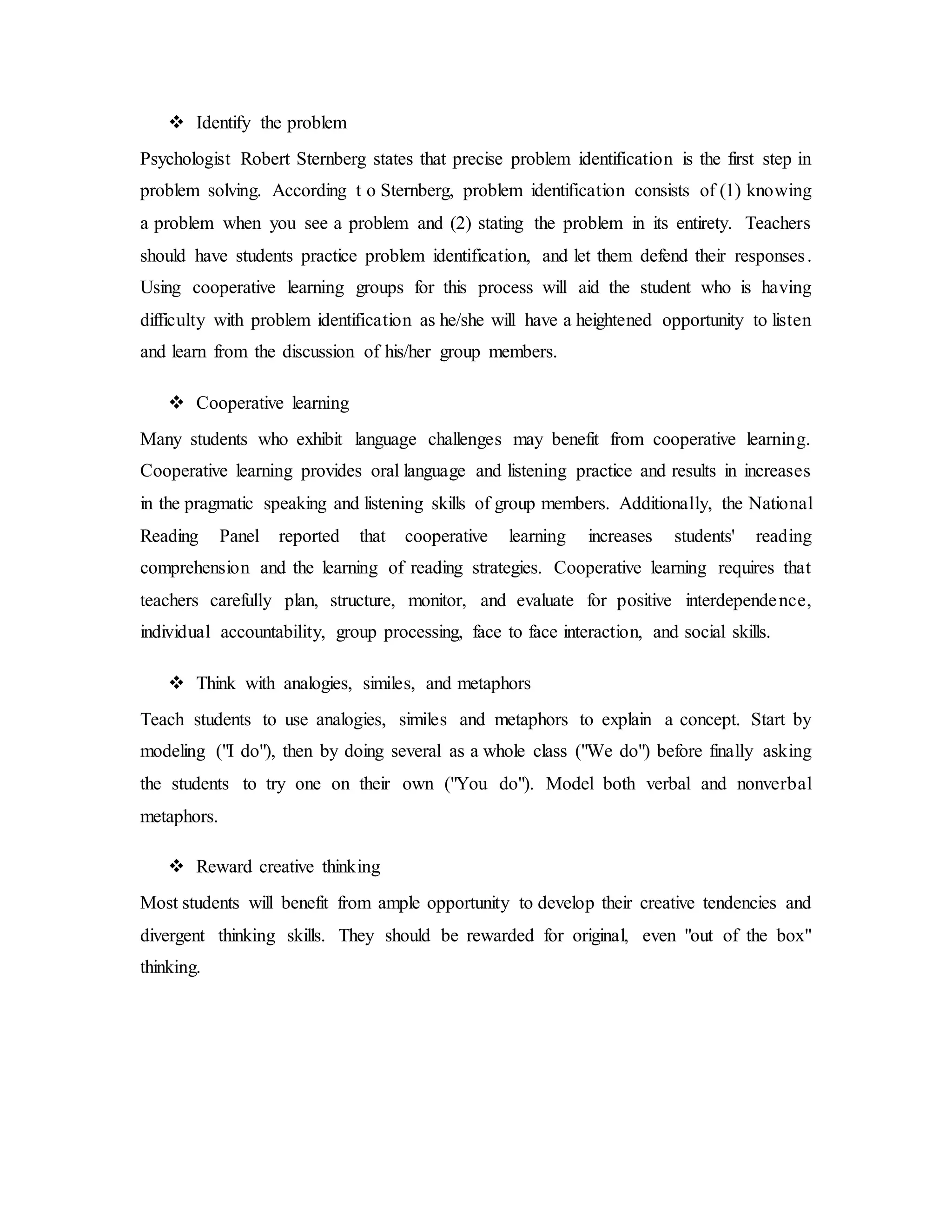  Identify the problem 
Psychologist Robert Sternberg states that precise problem identification is the first step in 
problem solving. According t o Sternberg, problem identification consists of (1) knowing 
a problem when you see a problem and (2) stating the problem in its entirety. Teachers 
should have students practice problem identification, and let them defend their responses . 
Using cooperative learning groups for this process will aid the student who is having 
difficulty with problem identification as he/she will have a heightened opportunity to listen 
and learn from the discussion of his/her group members. 
 Cooperative learning 
Many students who exhibit language challenges may benefit from cooperative learning. 
Cooperative learning provides oral language and listening practice and results in increases 
in the pragmatic speaking and listening skills of group members. Additionally, the National 
Reading Panel reported that cooperative learning increases students' reading 
comprehension and the learning of reading strategies. Cooperative learning requires that 
teachers carefully plan, structure, monitor, and evaluate for positive interdependence, 
individual accountability, group processing, face to face interaction, and social skills. 
 Think with analogies, similes, and metaphors 
Teach students to use analogies, similes and metaphors to explain a concept. Start by 
modeling ("I do"), then by doing several as a whole class ("We do") before finally asking 
the students to try one on their own ("You do"). Model both verbal and nonverbal 
metaphors. 
 Reward creative thinking 
Most students will benefit from ample opportunity to develop their creative tendencies and 
divergent thinking skills. They should be rewarded for original, even "out of the box" 
thinking. 
 
