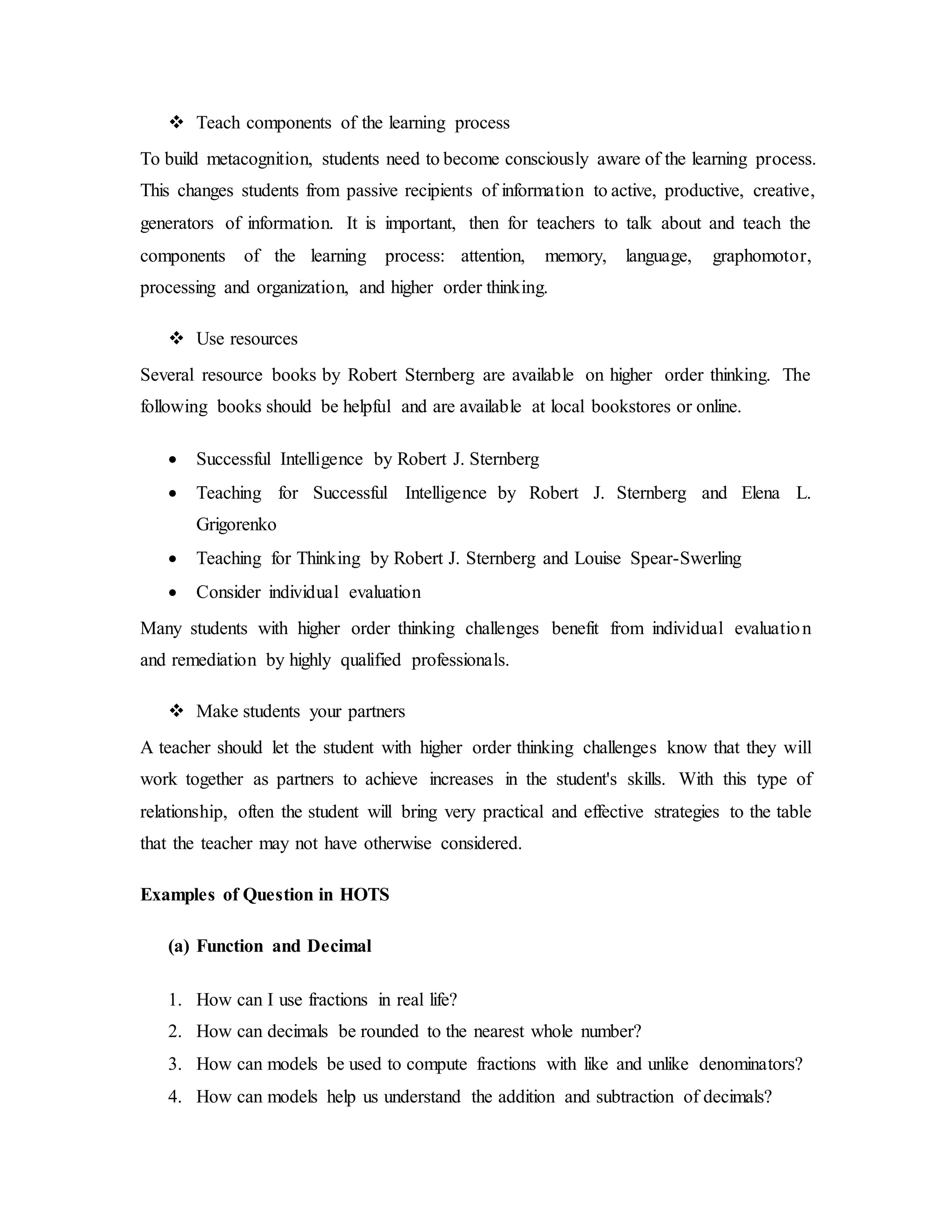  Teach components of the learning process 
To build metacognition, students need to become consciously aware of the learning process. 
This changes students from passive recipients of information to active, productive, creative, 
generators of information. It is important, then for teachers to talk about and teach the 
components of the learning process: attention, memory, language, graphomotor, 
processing and organization, and higher order thinking. 
 Use resources 
Several resource books by Robert Sternberg are available on higher order thinking. The 
following books should be helpful and are available at local bookstores or online. 
 Successful Intelligence by Robert J. Sternberg 
 Teaching for Successful Intelligence by Robert J. Sternberg and Elena L. 
Grigorenko 
 Teaching for Thinking by Robert J. Sternberg and Louise Spear-Swerling 
 Consider individual evaluation 
Many students with higher order thinking challenges benefit from individual evaluation 
and remediation by highly qualified professionals. 
 Make students your partners 
A teacher should let the student with higher order thinking challenges know that they will 
work together as partners to achieve increases in the student's skills. With this type of 
relationship, often the student will bring very practical and effective strategies to the table 
that the teacher may not have otherwise considered. 
Examples of Question in HOTS 
(a) Function and Decimal 
1. How can I use fractions in real life? 
2. How can decimals be rounded to the nearest whole number? 
3. How can models be used to compute fractions with like and unlike denominators? 
4. How can models help us understand the addition and subtraction of decimals? 
 