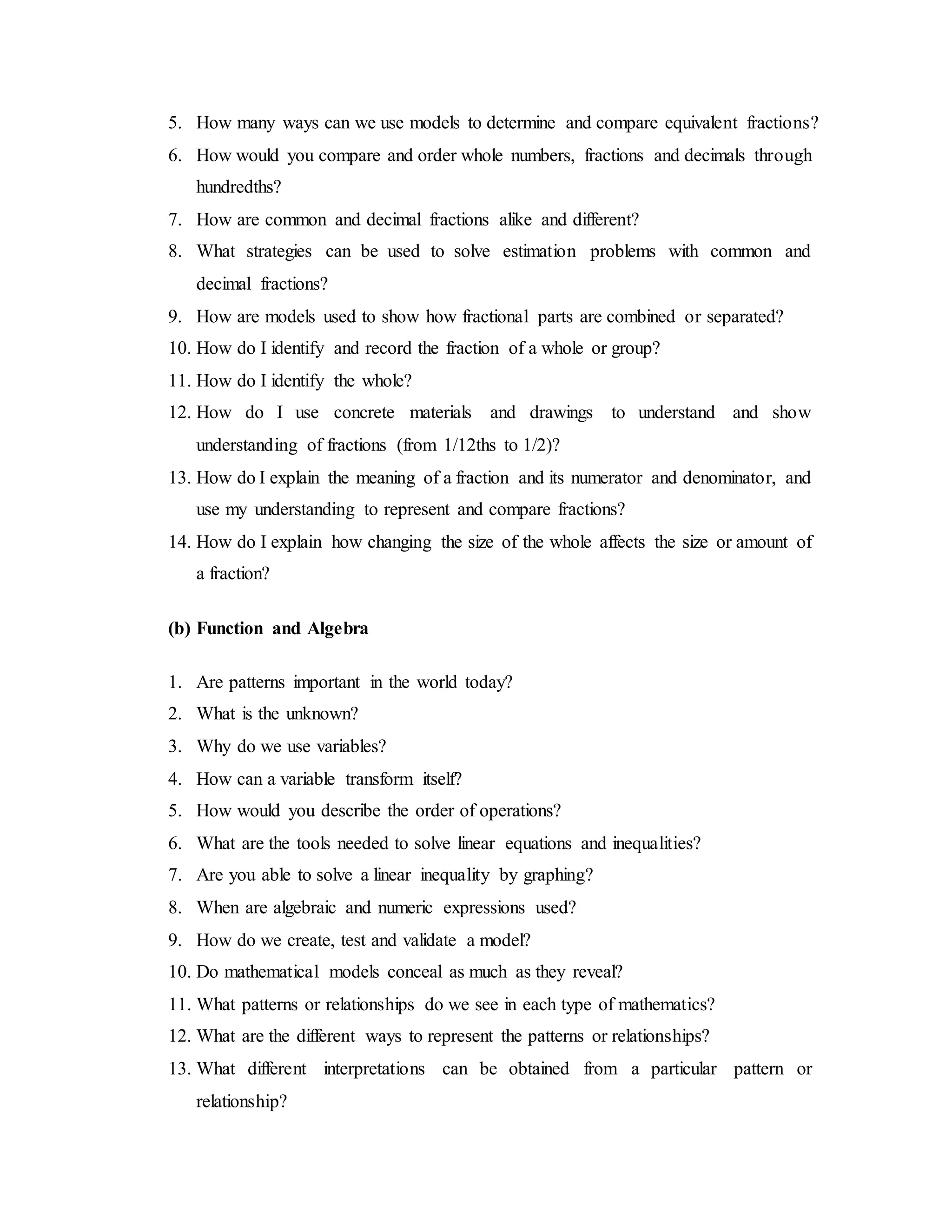 5. How many ways can we use models to determine and compare equivalent fractions? 
6. How would you compare and order whole numbers, fractions and decimals through 
hundredths? 
7. How are common and decimal fractions alike and different? 
8. What strategies can be used to solve estimation problems with common and 
decimal fractions? 
9. How are models used to show how fractional parts are combined or separated? 
10. How do I identify and record the fraction of a whole or group? 
11. How do I identify the whole? 
12. How do I use concrete materials and drawings to understand and show 
understanding of fractions (from 1/12ths to 1/2)? 
13. How do I explain the meaning of a fraction and its numerator and denominator, and 
use my understanding to represent and compare fractions? 
14. How do I explain how changing the size of the whole affects the size or amount of 
a fraction? 
(b) Function and Algebra 
1. Are patterns important in the world today? 
2. What is the unknown? 
3. Why do we use variables? 
4. How can a variable transform itself? 
5. How would you describe the order of operations? 
6. What are the tools needed to solve linear equations and inequalities? 
7. Are you able to solve a linear inequality by graphing? 
8. When are algebraic and numeric expressions used? 
9. How do we create, test and validate a model? 
10. Do mathematical models conceal as much as they reveal? 
11. What patterns or relationships do we see in each type of mathematics? 
12. What are the different ways to represent the patterns or relationships? 
13. What different interpretations can be obtained from a particular pattern or 
relationship? 
 